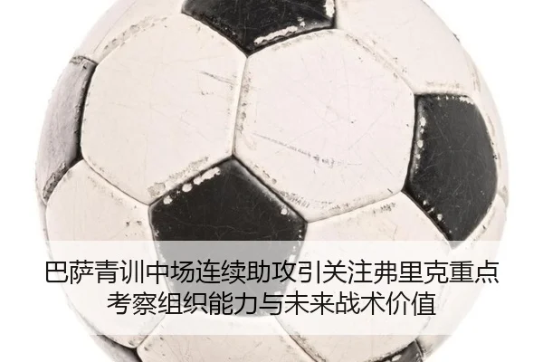 巴萨青训中场连续助攻引关注弗里克重点考察组织能力与未来战术价值