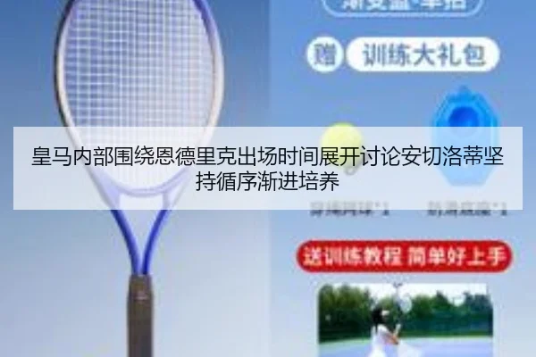 皇马内部围绕恩德里克出场时间展开讨论安切洛蒂坚持循序渐进培养